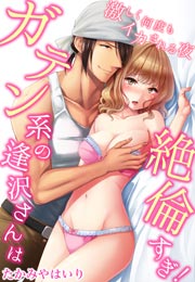 ガテン系の逢沢さんは絶倫すぎ!激しく何度もイカされる夜
