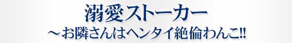 溺愛ストーカー～お隣さんはヘンタイ絶倫わんこ!!